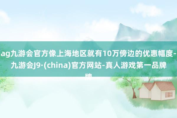 ag九游会官方像上海地区就有10万傍边的优惠幅度-九游会J9·(china)官方网站-真人游戏第一品牌