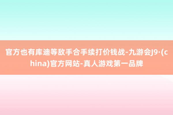 官方也有库迪等敌手合手续打价钱战-九游会J9·(china)官方网站-真人游戏第一品牌