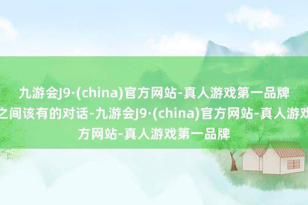 九游会J9·(china)官方网站-真人游戏第一品牌这是他们之间该有的对话-九游会J9·(china)官方网站-真人游戏第一品牌