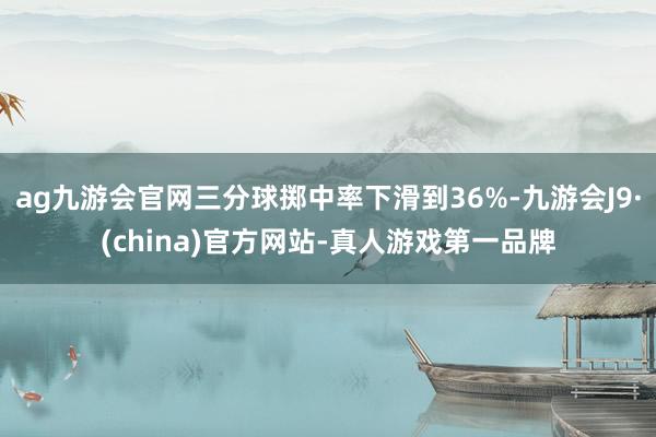 ag九游会官网三分球掷中率下滑到36%-九游会J9·(china)官方网站-真人游戏第一品牌