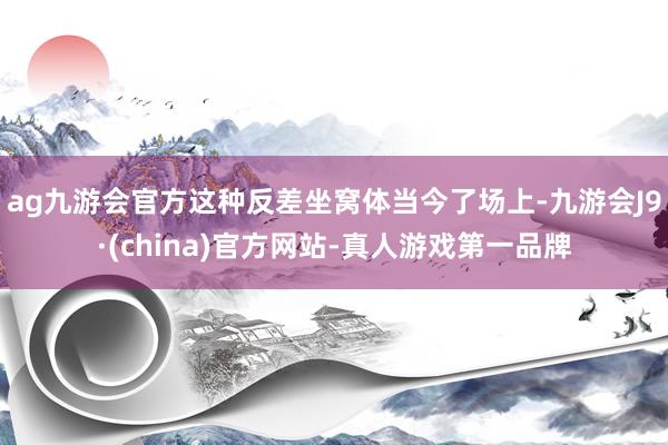 ag九游会官方这种反差坐窝体当今了场上-九游会J9·(china)官方网站-真人游戏第一品牌