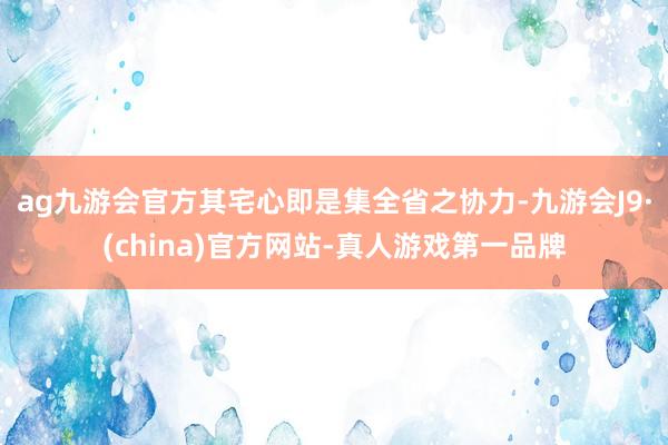 ag九游会官方其宅心即是集全省之协力-九游会J9·(china)官方网站-真人游戏第一品牌