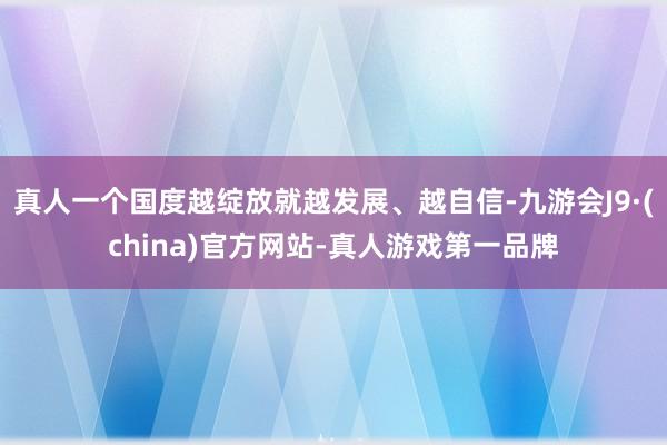 真人一个国度越绽放就越发展、越自信-九游会J9·(china)官方网站-真人游戏第一品牌