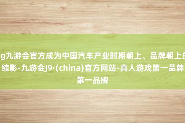 ag九游会官方成为中国汽车产业时期朝上、品牌朝上的缩影-九游会J9·(china)官方网站-真人游戏第一品牌