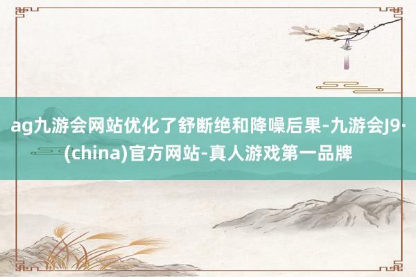 ag九游会网站优化了舒断绝和降噪后果-九游会J9·(china)官方网站-真人游戏第一品牌