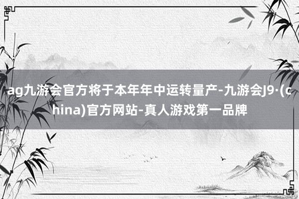 ag九游会官方将于本年年中运转量产-九游会J9·(china)官方网站-真人游戏第一品牌