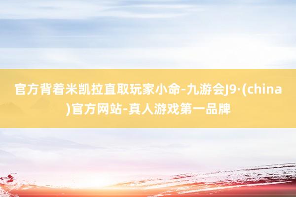 官方背着米凯拉直取玩家小命-九游会J9·(china)官方网站-真人游戏第一品牌