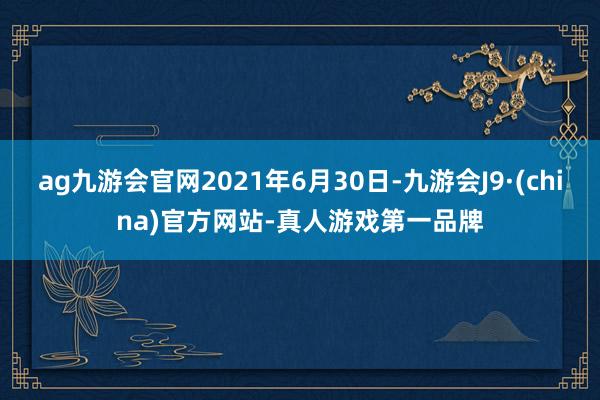 ag九游会官网2021年6月30日-九游会J9·(china)官方网站-真人游戏第一品牌