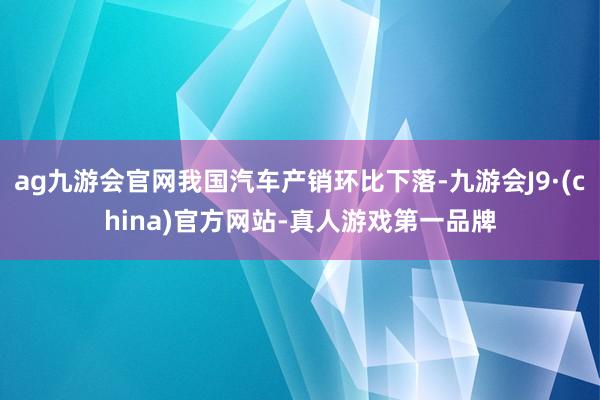 ag九游会官网我国汽车产销环比下落-九游会J9·(china)官方网站-真人游戏第一品牌