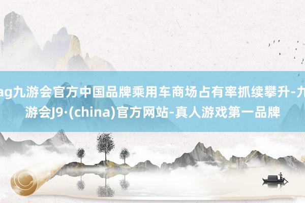 ag九游会官方中国品牌乘用车商场占有率抓续攀升-九游会J9·(china)官方网站-真人游戏第一品牌