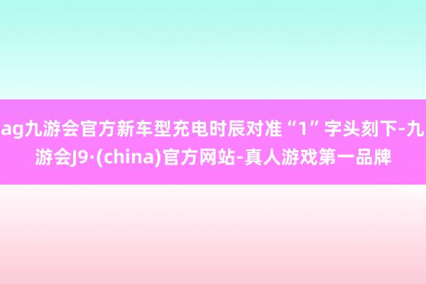 ag九游会官方新车型充电时辰对准“1”字头刻下-九游会J9·(china)官方网站-真人游戏第一品牌