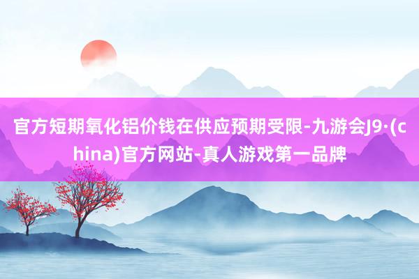 官方短期氧化铝价钱在供应预期受限-九游会J9·(china)官方网站-真人游戏第一品牌