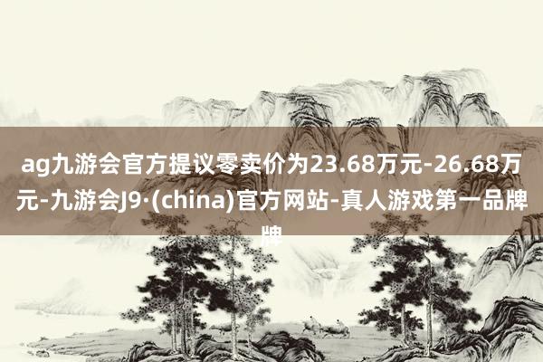 ag九游会官方提议零卖价为23.68万元-26.68万元-九游会J9·(china)官方网站-真人游戏第一品牌