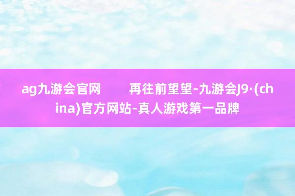 ag九游会官网        再往前望望-九游会J9·(china)官方网站-真人游戏第一品牌