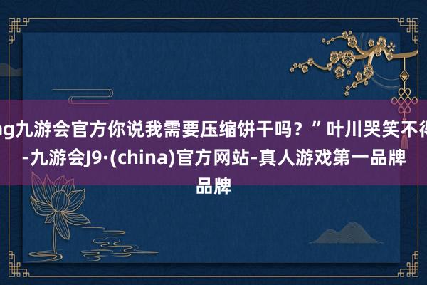 ag九游会官方你说我需要压缩饼干吗？”叶川哭笑不得-九游会J9·(china)官方网站-真人游戏第一品牌