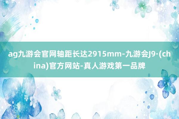 ag九游会官网轴距长达2915mm-九游会J9·(china)官方网站-真人游戏第一品牌