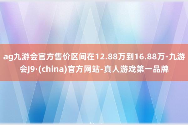 ag九游会官方售价区间在12.88万到16.88万-九游会J9·(china)官方网站-真人游戏第一品牌