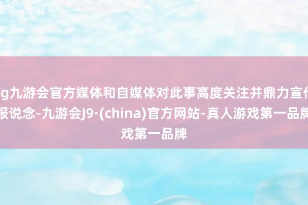 ag九游会官方媒体和自媒体对此事高度关注并鼎力宣传报说念-九游会J9·(china)官方网站-真人游戏第一品牌