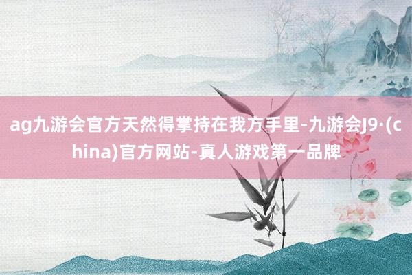 ag九游会官方天然得掌持在我方手里-九游会J9·(china)官方网站-真人游戏第一品牌