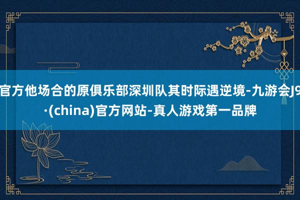 官方他场合的原俱乐部深圳队其时际遇逆境-九游会J9·(china)官方网站-真人游戏第一品牌