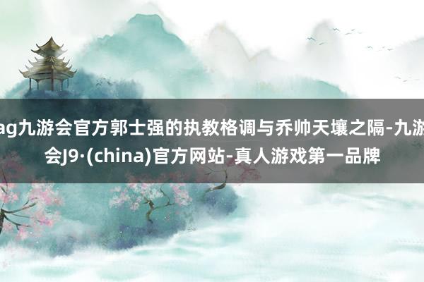 ag九游会官方郭士强的执教格调与乔帅天壤之隔-九游会J9·(china)官方网站-真人游戏第一品牌