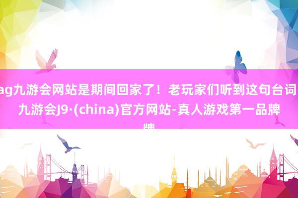 ag九游会网站是期间回家了！老玩家们听到这句台词-九游会J9·(china)官方网站-真人游戏第一品牌