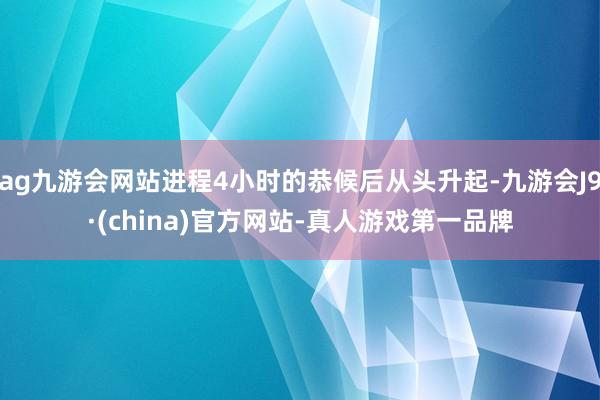 ag九游会网站进程4小时的恭候后从头升起-九游会J9·(china)官方网站-真人游戏第一品牌