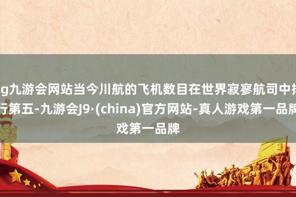 ag九游会网站当今川航的飞机数目在世界寂寥航司中排行第五-九游会J9·(china)官方网站-真人游戏第一品牌