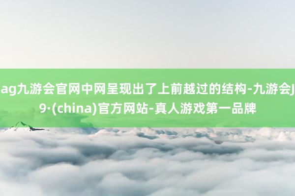 ag九游会官网中网呈现出了上前越过的结构-九游会J9·(china)官方网站-真人游戏第一品牌