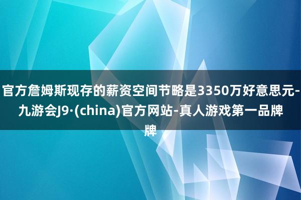 官方詹姆斯现存的薪资空间节略是3350万好意思元-九游会J9·(china)官方网站-真人游戏第一品牌