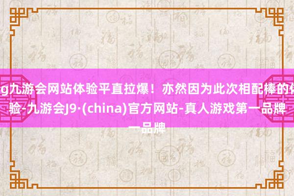 ag九游会网站体验平直拉爆！亦然因为此次相配棒的体验-九游会J9·(china)官方网站-真人游戏第一品牌