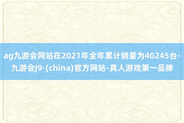 ag九游会网站在2021年全年累计销量为40245台-九游会J9·(china)官方网站-真人游戏第一品牌