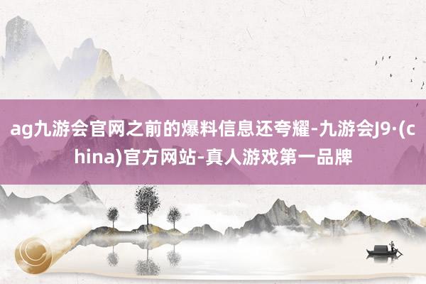 ag九游会官网之前的爆料信息还夸耀-九游会J9·(china)官方网站-真人游戏第一品牌