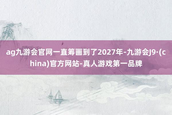 ag九游会官网一直筹画到了2027年-九游会J9·(china)官方网站-真人游戏第一品牌