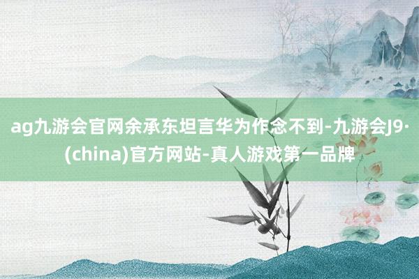 ag九游会官网余承东坦言华为作念不到-九游会J9·(china)官方网站-真人游戏第一品牌