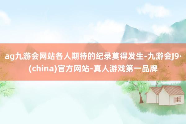 ag九游会网站各人期待的纪录莫得发生-九游会J9·(china)官方网站-真人游戏第一品牌