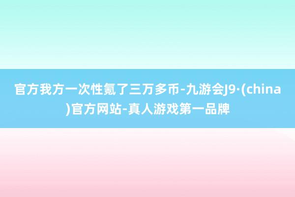 官方我方一次性氪了三万多币-九游会J9·(china)官方网站-真人游戏第一品牌