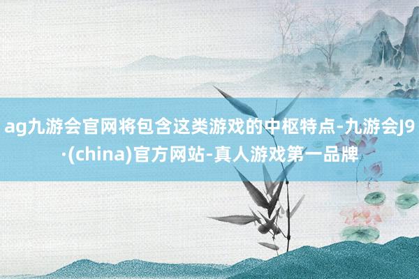 ag九游会官网将包含这类游戏的中枢特点-九游会J9·(china)官方网站-真人游戏第一品牌