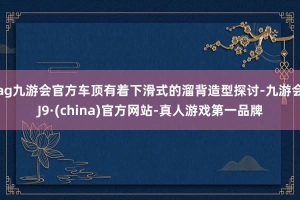 ag九游会官方车顶有着下滑式的溜背造型探讨-九游会J9·(china)官方网站-真人游戏第一品牌