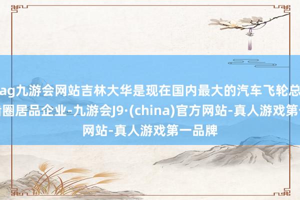 ag九游会网站吉林大华是现在国内最大的汽车飞轮总成和齿圈居品企业-九游会J9·(china)官方网站-真人游戏第一品牌