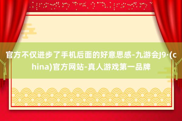 官方不仅进步了手机后面的好意思感-九游会J9·(china)官方网站-真人游戏第一品牌