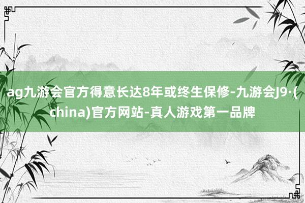 ag九游会官方得意长达8年或终生保修-九游会J9·(china)官方网站-真人游戏第一品牌