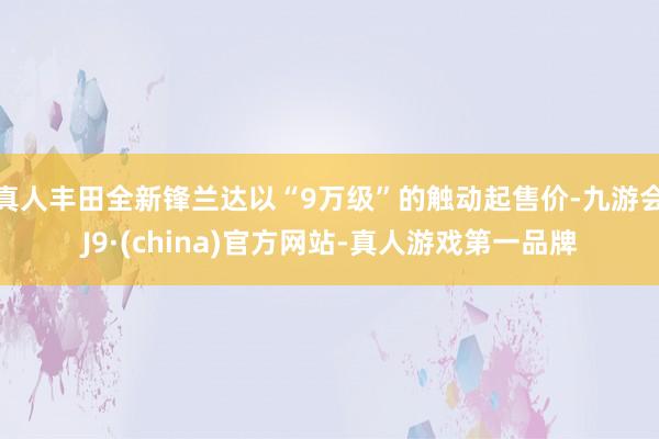 真人丰田全新锋兰达以“9万级”的触动起售价-九游会J9·(china)官方网站-真人游戏第一品牌