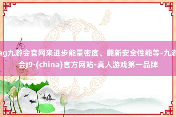 ag九游会官网来进步能量密度、翻新安全性能等-九游会J9·(china)官方网站-真人游戏第一品牌