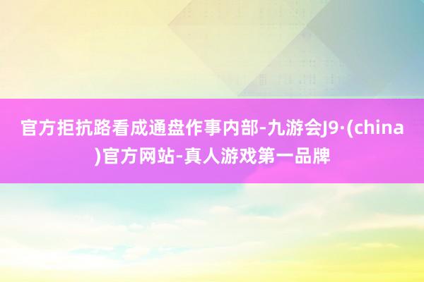 官方拒抗路看成通盘作事内部-九游会J9·(china)官方网站-真人游戏第一品牌