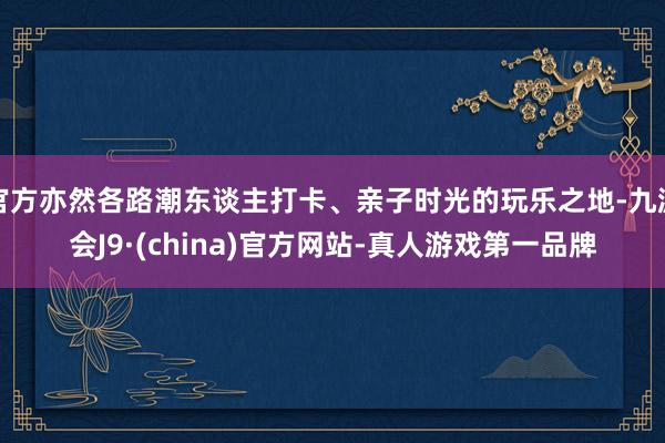 官方亦然各路潮东谈主打卡、亲子时光的玩乐之地-九游会J9·(china)官方网站-真人游戏第一品牌