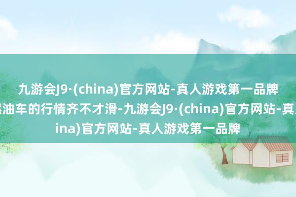 九游会J9·(china)官方网站-真人游戏第一品牌因为新动力和燃油车的行情齐不才滑-九游会J9·(china)官方网站-真人游戏第一品牌