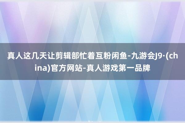 真人这几天让剪辑部忙着互粉闲鱼-九游会J9·(china)官方网站-真人游戏第一品牌