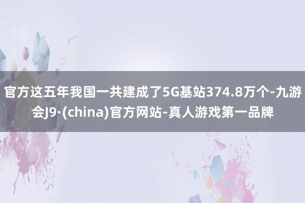 官方这五年我国一共建成了5G基站374.8万个-九游会J9·(china)官方网站-真人游戏第一品牌