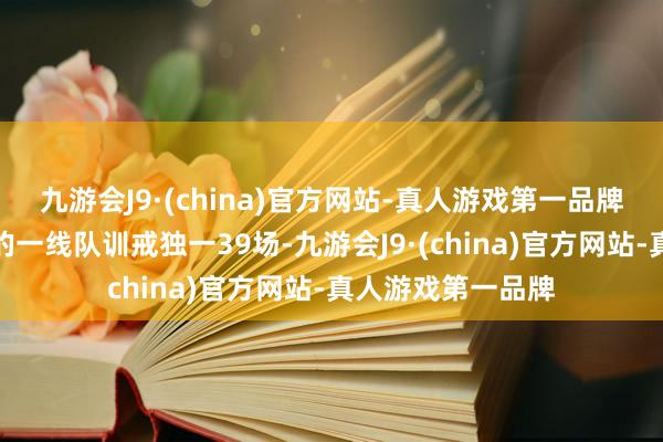 九游会J9·(china)官方网站-真人游戏第一品牌这位小伙子真实的一线队训戒独一39场-九游会J9·(china)官方网站-真人游戏第一品牌